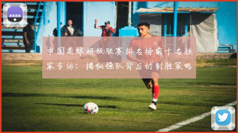 中国足球超级联赛排名榜前十名独家专访：揭秘强队背后的制胜策略