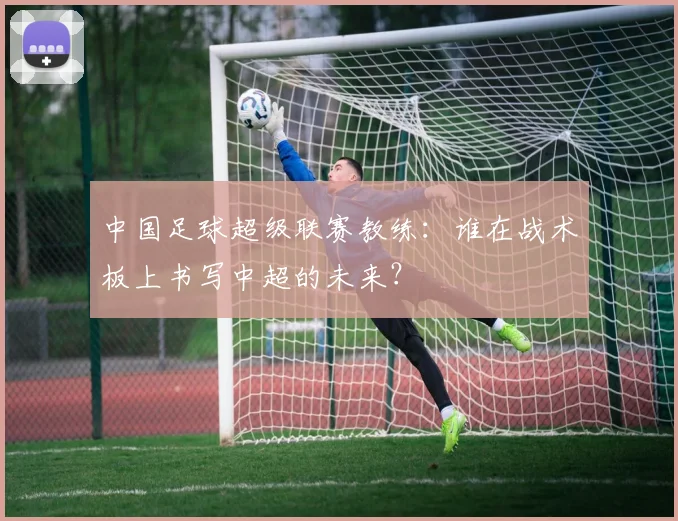 中国足球超级联赛教练：谁在战术板上书写中超的未来？