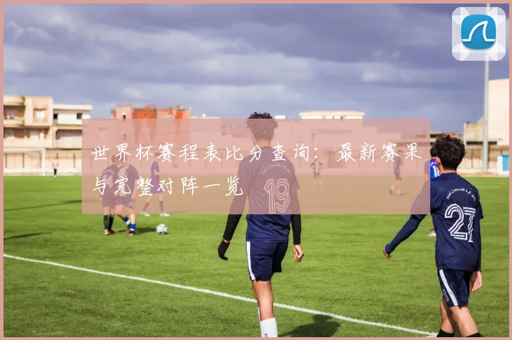 世界杯赛程表比分查询：最新赛果与完整对阵一览