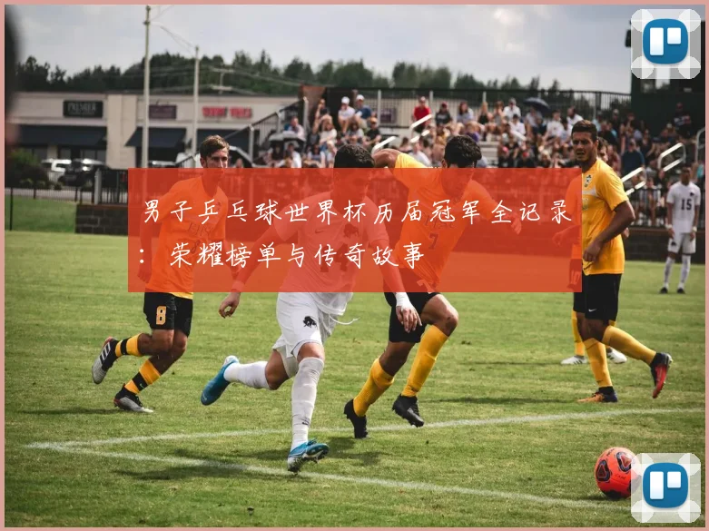男子乒乓球世界杯历届冠军全记录：荣耀榜单与传奇故事
