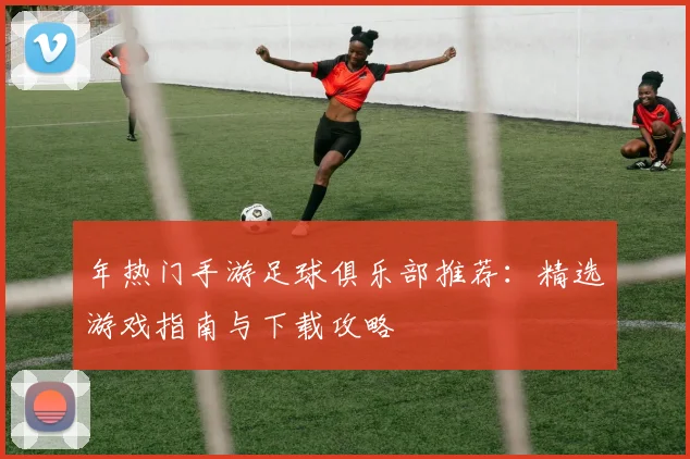 年热门手游足球俱乐部推荐：精选游戏指南与下载攻略