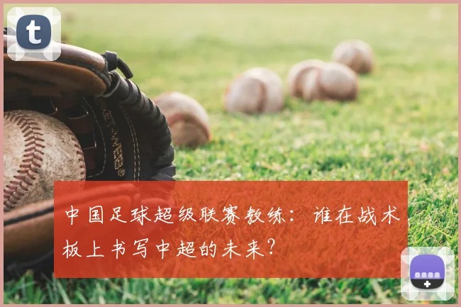 中国足球超级联赛教练：谁在战术板上书写中超的未来？